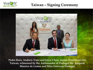 Taiwan – Signing Ceremony
Pedro Ruiz, Andrew Tratz and Joyce Chen, master franchisees for
Taiwan, witnessed by the Ambassador of Portugal Mr. Joaquim
Moreira de Lemos and Miss Universe Portugal
 