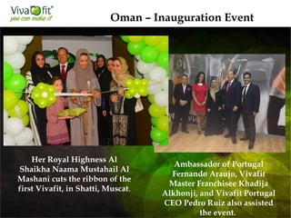 Her Royal Highness Al
Shaikha Naama Mustahail Al
Mashani cuts the ribbon of the
first Vivafit, in Shatti, Muscat.
Oman – Inauguration Event
Ambassador of Portugal
Fernando Araujo, Vivafit
Master Franchisee Khadija
Alkhonji, and Vivafit Portugal
CEO Pedro Ruiz also assisted
the event.
 