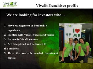1. Have Management or Leadership
experience
2. Identify with Vivafit values and vision
3. Believe in Vivafit success
4. Are disciplined and dedicated to
the business
5. Have the available needed investment
capital
We are looking for investors who…
Vivafit Franchisee profile
 