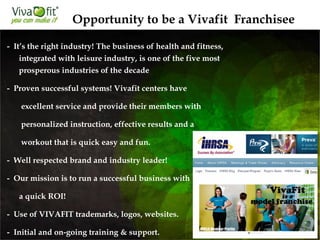 - It’s the right industry! The business of health and fitness,
integrated with leisure industry, is one of the five most
prosperous industries of the decade
- Proven successful systems! Vivafit centers have
excellent service and provide their members with
personalized instruction, effective results and a
workout that is quick easy and fun.
- Well respected brand and industry leader!
- Our mission is to run a successful business with
a quick ROI!
- Use of VIVAFIT trademarks, logos, websites.
- Initial and on-going training & support.
Opportunity to be a Vivafit Franchisee
 