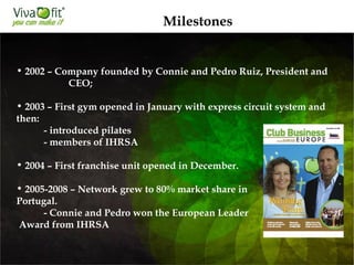 Milestones
• 2002 – Company founded by Connie and Pedro Ruiz, President and
CEO;
• 2003 – First gym opened in January with express circuit system and
then:
- introduced pilates
- members of IHRSA

• 2004 – First franchise unit opened in December.
• 2005-2008 – Network grew to 80% market share in
Portugal.
- Connie and Pedro won the European Leader
Award from IHRSA

 