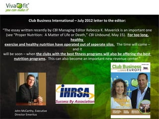 50
Club Business International – July 2012 letter to the editor:
“The essay written recently by CBI Managing Editor Rebecca K. Maverick is an important one
(see “Proper Nutrition: A Matter of Life or Death,” CBI Unbound, May 15). For too long,
healthy
exercise and healthy nutrition have operated out of seperate silos. The time will come –
and it
will be soon – when the clubs with the best fitness programs will also be offering the best
nutrition programs. This can also become an important new revenue center.”
John McCarthy, Executive
Director Emeritus
 