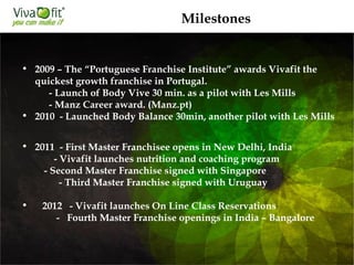 • 2009 – The “Portuguese Franchise Institute” awards Vivafit the
quickest growth franchise in Portugal.
- Launch of Body Vive 30 min. as a pilot with Les Mills
- Manz Career award. (Manz.pt)
• 2010 -Launched Body Balance 30min, another pilot with Les Mills
• 2011 - First Master Franchisee opens in New Delhi, India
 -Vivafit launches nutrition and coaching program
 -Second Master Franchise signed with Singapore
-Third Master Franchise signed with Uruguay
• 2012 - Vivafit launches On Line Class Reservations
- Fourth Master Franchise openings in India – Bangalore
Milestones
 
