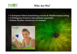 Who Are We?
• A European fitness franchising exercise & Mediterranean eating.
• A Portuguese brand in international expansion.
• Fitness Studios exclusively for women.
 