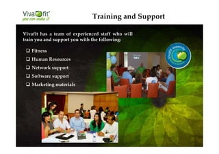 Vivafit has a team of experienced staff who will
train you and support you with the following:
Fitness
Human Resources
Network support
Software support
Marketing materials
Training and Support
 