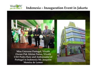 Indonesia – Inauguration Event in Jakarta
Miss Universe Portugal, Vivafit
Owner Pak Abrian Natan, Vivafit
CEO Pedro Ruiz and Ambassador of
Portugal in Indonesia Mr. Joaquim
Moreira de Lemos
 