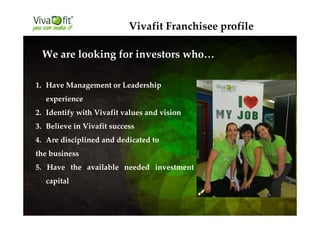1. Have Management or Leadership
experience
2. Identify with Vivafit values and vision
3. Believe in Vivafit success
4. Are disciplined and dedicated to
the business
5. Have the available needed investment
capital
We are looking for investors who…
Vivafit Franchisee profile
 