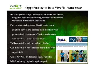 - It’s the right industry! The business of health and fitness,
integrated with leisure industry, is one of the five most
prosperous industries of the decade
- Proven successful systems! Vivafit centers have
excellent service and provide their members with
personalized instruction, effective results and a
workout that is quick easy and fun.
- Well respected brand and industry leader!
- Our mission is to run a successful business with
a quick ROI!
- Use of VIVAFIT trademarks, logos, websites.
- Initial and on-going training & support.
Opportunity to be a Vivafit Franchisee
 