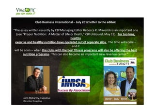 48
Club Business International – July 2012 letter to the editor:
“The essay written recently by CBI Managing Editor Rebecca K. Maverick is an important one
(see “Proper Nutrition: A Matter of Life or Death,” CBI Unbound, May 15). For too long,
healthy
exercise and healthy nutrition have operated out of seperate silos. The time will come –
and it
will be soon – when the clubs with the best fitness programs will also be offering the best
nutrition programs. This can also become an important new revenue center.”
John McCarthy, Executive
Director Emeritus
 