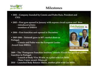 Milestones
• 2002 – Company founded by Connie and Pedro Ruiz, President and
CEO;
• 2003 – First gym opened in January with express circuit system and then:
- introduced pilates
- members of IHRSA
• 2004 – First franchise unit opened in December.
• 2005-2008 – Network grew to 80% market share in
Portugal.
- Connie and Pedro won the European Leader
Award from IHRSA
2009 – The “Portuguese Franchise Institute” awards Vivafit the quickest growth
franchise in Portugal.
- Launch of Body Vive 30 min. as a pilot with Les Mills
- Manz Career award. (Manz.pt)
2010 - Launched Body Balance 30min, another pilot with Les Mills
 