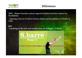 Milestones
2015 - Master Franchise contract signed for Dubai; Franchise contract for
Kazakhstan;
- Opening of the 1st Vivafit in Taiwan, Dubai and Kazakhstan; 11 Vivafits in
India
2016
- Lauching of the new and trendy class, in Portugal – S.Barre
 