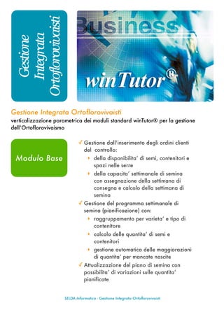 Ortoflorovivaisti
     Integrata
      Gestione




Gestione Integrata Ortoflorovivaisti
verticalizzazione parametrica dei moduli standard winTutor® per la gestione
dell’Ortoflorovivaismo

                             ✓ Gestione dall’inserimento degli ordini clienti
                                 del controllo:
 Modulo Base                       ‣ della disponibilita’ di semi, contenitori e
                                      spazi nelle serre
                                   ‣ della capacita’ settimanale di semina
                                      con assegnazione della settimana di
                                      consegna e calcolo della settimana di
                                      semina
                             ✓ Gestione del programma settimanale di
                                 semina (pianificazione) con:
                                   ‣ raggruppamento per varieta’ e tipo di
                                      conte