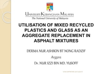 UTILISATION OF MIXED RECYCLED 
PLASTICS AND GLASS AS AN 
AGGREGATE REPLACEMENT IN 
ASPHALT MIXTURES 
DERMA NUR ASHIKIN BT NONG RADZIF 
A133212 
Dr. NUR IZZI BIN MD. YUSOFF 
VIVA SIPINTAR 2013/2014 
 