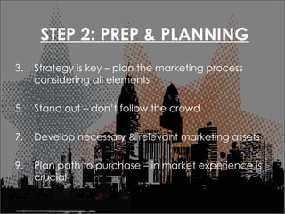 STEP 2: PREP & PLANNING Strategy is key C plan the marketing process considering all elements Stand out C dont follow the crowd Develop necessary & relevant marketing assets Plan path to purchase C in market experience is crucial  