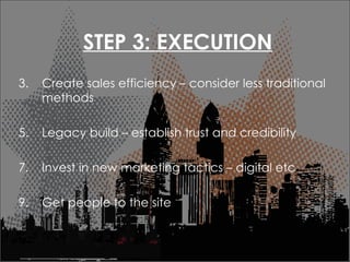 STEP 3: EXECUTION Create sales efficiency C consider less traditional methods Legacy build C establish trust and credibility Invest in new marketing tactics C digital etc Get people to the site 