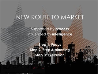 NEW ROUTE TO MARKET Supported by  process Influenced by  intelligence Step 1: Focus Step 2: Prep & planning Step 3: Execution 