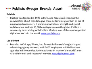 Publicis Groupe Brands AssetSaatchi & SaatchiFounded in 1970, Saatchi & Saatchi has 7,000 people in 150 offices in 86 countries. It presents the Saatchi & Saatchi New Directors’ Showcase at the Cannes International Advertising Festival, and the Saatchi & Saatchi Hero Show at Clio Awards. It also hosts the Saatchi & Saatchi Award for World Changing Ideas.www.saatchi.comMS&LMS&L is a leading global communications firm, with a network of 54 offices spans North America, Latin America, EMEA and Asia Pacific regions. The agency specializes in using research and insights to create and execute powerful communications strategies that are critical to client success. MS&L's core expertise area covers public affairs, corporate communications, crisis & issues management, consumer marketing and digital communications, amongst others. MS&L works for many of the world's largest companies and most successful brands, including Procter & Gamble, General Motors, Coca-Cola, Nestle, Eli Lilly, Hoffmann-La Roche, Best Buy and Heineken. www.mslworldwide.com