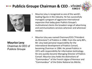 Publicis Groupe Chairman & CEOMaurice Lévy is recognized as one of the world’s leading figures in the industry. He has successfully managed a program of aggressive international expansion that today gives Publicis Groupe’s multinational clients the broadest range of advertising and communications services wherever and whenever needed. Maurice Lévy was named Chairman/CEO ("Président du Directoire") of Publicis in 1988. From the early 80’s, Mr. Lévy took personal responsibility for the international development of Publicis Conseil, becoming Chairman in 1984. He joined Publicis in 1971 with responsibility for information technology. He very quickly became Managing Director of Publicis Conseil. Maurice Lévy holds the distinctions of “Commandeur” of the French Légion d’Honneur and “Commandeur” of the Ordre National du Mérite.Maurice LevyChairman & CEO of Publicis Groupe
