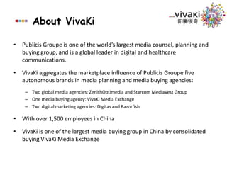 About VivaKiPublicis Groupe is one of the world’s largest media counsel, planning and buying group, and is a global leader in digital and healthcare communications.VivaKi aggregates the marketplace influence of Publicis Groupe five autonomous brands in media planning and media buying agencies:Two global media agencies: ZenithOptimedia and Starcom MediaVest GroupOne media buying agency: VivaKi Media ExchangeTwo digital marketing agencies: Digitas and RazorfishWith over 1,500 employees in ChinaVivaKi is one of the largest media buying group in China by consolidated buying VivaKi Media Exchange