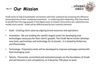 Our MissionVivaKi exists to help to build better connections with their audiences by increasing the efficiency and productivity of their marketing investments.  In reinforcing their leadership, they fully intend to benefit from the huge growth in the digital sector in Greater China and to win substantial new market share overall.  VivaKi will be differentiated by four essential elements:Scale:  Creating client value by aligning brand resources and operationsInnovation:  We are building the world’s largest center for developing new technologies necessary for their client’s growth. The VivaKi Nerve Center develops new tools, partnerships and technology for its brands.  It is fueled by Performics and Phonevalley.Technology:  Proprietary tools will be developed to improve exchanges and benefit from leveraging scaleTalents:  Passionate, committed and motivated people are the foundation of VivaKi and will become a core competency, as it becomes THE place to work.