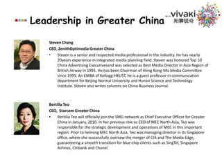 Leadership in Greater ChinaSteven ChangCEO, ZenithOptimedia Greater ChinaSteven is a senior and respected media professional in the industry. He has nearly 20years experience in integrated media planning field. Steven was honored Top 10 China Advertising Executivesand was selected as Best Media Director in Asia Region of British Airway in 1995. He has been Chairman of Hong Kong 4As Media Committee since 1995. An EMBA of Kellogg-HKUST, he is a guest professor in communication department for Beijing Normal University and Hunan Science and Technology Institute. Steven also writes columns on China Business Journal.Bertilla TeoCEO,  Starcom Greater ChinaBertilla Teo will officially join the SMG network as Chief Executive Officer for Greater China in January, 2010. In her previous role as CEO of MEC North Asia, Teo was responsible for the strategic development and operations of MEC in this important region. Prior to helming MEC North Asia, Teo was managing director in its Singapore office, where she successfully oversaw the merger of CIA and The Media Edge, guaranteeing a smooth transition for blue-chip clients such as SingTel, Singapore Airlines, Citibank and Chanel.