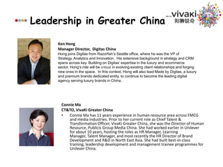 Leadership in Greater China阳狮锐奇Ken HongManager Director,  Digitas China Hong joins Digitas from Razorfish’s Seattle office, where he was the VP of Strategy, Analytics and Innovation.  His extensive background in strategy and CRM spans across key. Building on Digitas’ expertise in the luxury and ecommerce sector, Hong’s role will be critical in evolving existing client relationships and forging new ones in the space.  In this context, Hong will also lead Made by Digitas, a luxury and premium brands dedicated entity, to continue to become the leading digital agency serving luxury brands in China.  Connie MaCT&TO,VivaKi Greater ChinaConnie Ma has 11 years experience in human resource area across FMCG and media industries. Prior to her current role as Chief Talent & Transformation Officer, VivaKi Greater China, she was the Director of Human Resource, Publicis Group Media China. She had worked earlier in Unilever for about 10 years, hosting the roles as HR Manager, Learning Manager, Talent Manager, and most recently the HR Director of Brand Development and R&D in North East Asia. She had built best-in-class training, leadership development and management trainee programmes for Unilever China.Publicis Groupe Brands AssetVivaKiPubliclisLeo BurnettSaatchi & SaatchiMS&LPublicis Helthcare