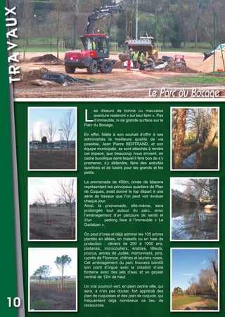 TRAVAUX

Vival 82:Vival 28/01/2013 17:33 Page 10

Le Parc du Bocage

L

es diseurs de bonne ou mauvaise
aventure resteront « sur leur faim ». Pas
d’immeuble, ni de grande surface sur le
Parc du Bocage.
En effet, fidèle à son souhait d’offrir à ses
administrés la meilleure qualité de vie
possible, Jean Pierre BERTRAND, et son
équipe municipale, se sont attachés à rendre
cet espace, que beaucoup nous envient, en
cadre bucolique dans lequel il fera bon de s’y
promener, s’y détendre, faire des activités
sportives et de loisirs pour les grands et les
petits.
La promenade de 450m, ornée de blasons
représentant les principaux quartiers de Plan
de Cuques, avait donné le top départ à une
série de travaux que l’on peut voir évoluer
chaque jour.
Ainsi, la promenade, elle-même, sera
prolongée tout autour du parc, avec
l’aménagement d’un parcours de santé et
d’un
parking face à l’immeuble « Le
Garlaban ».
On peut d’ores et déjà admirer les 105 arbres
plantés en allées, en massifs ou en haie de
protection : oliviers de 200 à 1000 ans,
platanes, micocouliers, érables, tilleuls,
prunus, arbres de Judée, marronniers, pins,
cyprès de Florence, chênes et lauriers roses.
Cet aménagement du parc trouvera bientôt
son point d’orgue avec la création d’une
fontaine avec des jets d’eau et un geyser
central de 12m de haut.

10

Un vrai poumon vert, en plein centre ville, qui
sera, à n’en pas douter, fort apprécié des
plan de cuquoises et des plan de cuquois, qui
fréquentent déjà nombreux ce lieu de
ressources.

 