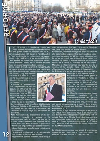 REFORME

Vival 82:Vival 28/01/2013 17:35 Page 12

La Metropole

L

e 21 décembre 2012, les plan de cuquois sont
venus nombreux manifester contre la Métropole
telle qu’elle semble se dessiner. Plus de 400
plan de cuquois, sur 4000 devant le Parc Chanot et
le Palais des Congrès, ont voulu montrer leur opposition au projet de l’Etat porté par Madame LEBRANCHU, Ministre en charge des collectivités locales,
venue expliquer l’intérêt de sa nouvelle structure
(sans en dévoiler aucunement son contenu).
Si une loi doit être votée avant le 6 mars 2013, elle
ne concernera pas, contrairement à ce que je pensais, le contenu (transfert de compétences, droit du
sol, fiscalité,…).Il y aura bien une
Loi avant le 6 mars 2013, mais
elle ne concernera que le mode
d’élection des conseillers intercommunaux.
Le nombre de représentants,
pour chaque commune, sera vite
calculé. En effet, avec 90 communes (d’autres  évoquent  88
communes), plus de 80% des
communes n’auront qu’un seul
siège. C’est déjà le cas à Nice
où existe la seule métropole de
France et, où la quasi-totalité
des compétences a été transférée à la Métropole
en fonction de la loi du 16 décembre 2010 (qui n’a
pas  encore  été  abrogée). La quasi-totalité des
communes n’a qu’un siège pour représenter sa
collectivité.
Notre manifestation du 21 décembre 2012 a certainement interpellé la Ministre et le
Gouvernement mais, en raison du vote sur le
contenu de la nouvelle structure, repoussé de plusieurs mois. Il va falloir maintenir la pression le
chemin sera long avant le vote de la loi définitive,
indiquant clairement à quelle sauce « nous allons
être mangés ».
L’absence de contenu précis de cette nouvelle
structure est de nature à nous inquiéter.
Apparemment, certains n’hésitent pas à dire que

12

nous ne serons pas fixés avant cet automne. Si cela est
vrai, alors il y a encore 7 à 8 mois de délai.
En attendant, comment employer ce temps pour faire fléchir totalement ou en partie, l’Etat au niveau de ce projet ?
Au niveau du groupe des 20 communes déléguées, dont
le but est de prévoir des actions de toute nature pour
atteindre cet objectif, il avait été annoncé que nous profiterions de la venue du Président de la République à
Marseille, le 12 janvier dernier, pour aborder avec lui ce
dossier, et lui remettre notre contre-projet EPOC
(Etablissement Public Opérationnel de Coopération).
Le Président n’a pas pu venir compte tenu des évènements qui se sont produits au Mali.
En revanche, nous avions prévu de
rencontrer le Président, ou l’un de ses
collaborateurs les plus proches.
Quatre maires ont été reçus à Paris
par l’un de ses collaborateurs.
L’accueil a été courtois mais n’a pas
débouché sur une avancée positive
concrète.
Le 16 janvier, nous avons reçu Eugène
CASELLI,
Président
de
la
Communauté Urbaine, pour que chacune des parties puissent aborder les
différents points forts, et voir s’il pouvait y avoir un consensus sur la création d’une structure
territoriale qui pourrait avoir l’adhésion des maires et du
Président de la CU.
Pour l’instant, il n’y a pas eu de convergence des points de
vue ; nous avons convenu de nous revoir. Tous les élus
des 8 intercommunalités (chacune séparément) vont être
reçus à Paris par la Ministre Mme Lebranchu en charge
des collectivités locales. Pour les Maires de la CUM ce
sera le 7 Février. Egalement programmé, le 1er Février
aux Docks des Suds, conférence de presse en présence
de 105 Maires signataires.
La difficulté supplémentaire pour aboutir à un consensus
applicable aux communes et intercommunalités des
Bouches du Rhône, est que la loi est nationale.

 