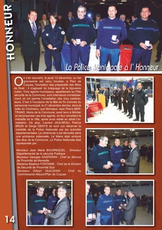 HONNEUR

Vival 82:Vival 28/01/2013 17:37 Page 14

La Police Municipale à l’’‘ Honneur

O

n s’en souvient, le jeudi 13 décembre, un fait
gravissime est venu troubler, à Plan de
Cuques, l’excitation des préparatifs des fêtes
de Noël ; il s’agissait du braquage de la bijouterie
Julien. Trois agents municipaux, appartenant au Pôle
sécurité de la Commune, sont intervenus immédiatement, et ont permis l’arrestation des cinq cambrioleurs. C’est à l’occasion de la fête de fin d’année du
personnel municipal, le 21 décembre dernier, dans la
salle du Clocheton, que Monsieur Jean Pierre BERTRAND, Maire de la Commune, avait tenu à féliciter
et récompenser ces trois agents, en leur remettant la
médaille de la Ville, après avoir relaté en détail l’arrestation. De plus, Laurent JAULNEAU, Patrice
BRUN et Serge DENYS se sont vus décerner la
médaille de la Police Nationale par les autorités
départementales. La cérémonie s’est déroulée dans
une ambiance solennelle. Le Maire était entouré
des élus de la Commune. La Police Nationale était
représentée par :
Monsieur Jean Marie BOURNIQUEL : Directeur
Départemental de la sécurité Publique
Monsieur Georges GASPERINI : Chef du Service
de Proximité de Marseille
Madame Béatrice FONTAINE : Chef de la Division
de Sécurité de Proximité Sud
Monsieur Gilbert QUILGHINI : Chef du
Commissariat Allauch/Plan de Cuques

14

 