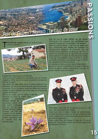Vival 82:Vival 28/01/2013 17:38 Page 15

T

rois plan de cuquois ont eu un coup de cœur
pour le « Rocher ».

Il s’agit tout d’abord de Laurent BRUN.
Nous avons eu l’occasion de vous parler, lors du n°78 du
magazine VIVAL, de ce monsieur, producteur de safran à
Plan de Cuques.
Son safran est déjà utilisé dans un grand restaurant du
Corbusier ; et, dans ses démarches de commercialisation
du produit, il a eu l’occasion, parmi les différentes régions
visitées, de faire déguster son safran, dans les restaurants
huppés de Monaco.
Bien lui en a pris, car son safran a été fort
apprécié et c’est la raison pour
laquelle,
aujourd’hui,
Monsieur BRUN est le
fournisseur attitré d’un
très grand restaurant
tenu par l’un des plus
illustres chefs de cuisine
français. Les Plan de
Cuquois ont la chance
de pouvoir retrouver ce
produit d’exception sur
le marché tous les
samedis matin.

PASSIONS

Plan de

coup de coeur
uques - Monaco : Le
C

Puis de Luc et Julien BIGINI qui ont décidé
d’incorporer les services des carabiniers qui
assurent la garde du Prince Albert II de Monaco.
Dans un premier temps, c’est Luc qui, après son
bac, entreprend des études de musique au
Conservatoire Régional de Marseille, puis au
Conservatoire Supérieur de Musique de Paris. Il
obtient les premiers prix de clarinette, d’ensemble
instrumental, de musique de chambre et de solfège.
C’est par l’intermédiaire d’une amie de la famille,
qui réside à Monaco, qu’il apprend que la fanfare
des carabiniers du Prince recrute.
Il présente le concours, qu’il réussit brillamment.
Agé de 47 ans, il a quitté Plan de Cuques à l’âge de
25 ans et depuis, réside à Monaco où il est père de
quatre enfants (dont des triplés).

Pour Julien, neveu de Luc, et plus jeune que Luc – 29
ans – son parcours est plu simple.
Après son bac, il intègre l’Ecole de gendarmerie,
pendant deux ans et demi, et, sur les conseils de son
oncle, prépare le concours de carabiniers de Monaco,
qu’il réussit également.
Julien quitte Plan de Cuques à l’âge de 19 ans et,
depuis le 1er juin 2006, exerce dans la Compagnie des
Carabiniers du Prince.

15

 