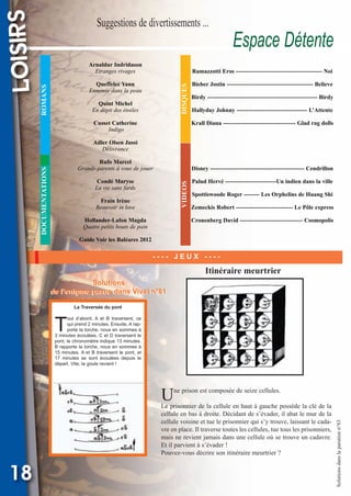 Suggestions de divertissements ...

Arnaldur Indridason
Etranges rivages

Espace Détente

Ramazzotti Eros -------------------------------------------- Noi

DISQUES

Queffelec Yann
Ennemie dans la peau

ROMANS

LOISIRS

Vival 82:Vival 28/01/2013 17:39 Page 18

Quint Michel
En dépit des étoiles
Cusset Catherine
Indigo

Bieber Jostin -------------------------------------------- Believe
Birdy -------------------------------------------------------- Birdy
Hallyday Johnny ------------------------------------ L’Attente
Krall Diana ------------------------------------- Glad rag dolls

Adler Olsen Jussi
Délivrance

DOCUMENTATIONS

Rufo Marcel
Grands-parents à vous de jouer

Disney ------------------------------------------------ Cendrillon

VIDEOS

Condé Maryse
La vie sans fards
Frain Irène
Beauvoir in love
Hollander-Lafon Magda
Quatre petits bouts de pain

Palud Hervé --------------------------Un indien dans la ville
Spottiswoode Roger -------- Les Orphelins de Huang Shi
Zemeckis Robert ----------------------------- Le Pôle express
Cronenberg David -------------------------------- Cosmopolis

Guide Voir les Baléares 2012

---- JEUX ----

Itinéraire meurtrier
Solutions
Solutions
de l’enigme parue dans Vival n°81
de l’enigme parue dans Vival n°81
La Traversée du pont

T

out d’abord, A et B traversent, ce
qui prend 2 minutes. Ensuite, A rapporte la torche, nous en sommes à
3 minutes écoulées. C et D traversent le
pont, le chronomètre indique 13 minutes.
B rapporte la torche, nous en sommes à
15 minutes. A et B traversent le pont, et
17 minutes se sont écoulées depuis le
départ. Vite, la goule revient !

U

Le prisonnier de la cellule en haut à gauche possède la clé de la
cellule en bas à droite. Décidant de s’évader, il abat le mur de la
cellule voisine et tue le prisonnier qui s’y trouve, laissant le cadavre en place. Il traverse toutes les cellules, tue tous les prisonniers,
mais ne revient jamais dans une cellule où se trouve un cadavre.
Et il parvient à s’évader !
Pouvez-vous décrire son itinéraire meurtrier ?

18

Solutions dans la parution n°83

ne prison est composée de seize cellules.

 