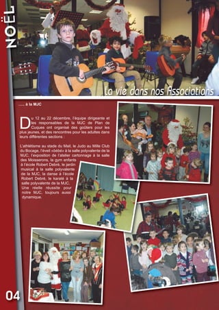 NOËL

Vival 82:Vival 28/01/2013 17:27 Page 4

La vie dans nos Associations
….. à la MJC

D

u 12 au 22 décembre, l’équipe dirigeante et
les responsables de la MJC de Plan de
Cuques ont organisé des goûters pour les
plus jeunes, et des rencontres pour les adultes dans
leurs différentes sections :
L’athlétisme au stade du Mail, le Judo au Mille Club
du Bocage, l’éveil «bébé» à la salle polyvalente de la
MJC, l’exposition de l’atelier cartonnage à la salle
des Moisserons, la gym enfants
à l’école Robert Debré, le jardin
musical à la salle polyvalente
de la MJC, la danse à l’école
Robert Debré, le karaté à la
salle polyvalente de la MJC.
Une réelle réussite pour
notre MJC, toujours aussi
dynamique.

04

 