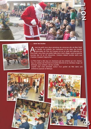 NOËL

Vival 82:Vival 28/01/2013 17:29 Page 5

…… dans les écoles

A

vant de partir pour deux semaines de vacances afin de fêter Noël
en famille, les enfants, les maîtresses et les tatas des écoles
maternelles de Plan de Cuques ont eu la visite tant attendue du
Père Noël, venu faire une petite halte dans notre village, avant sa grande
tournée des 24 et 25 décembre. Certains étaient excités alors que
d’autres n’osaient l’approcher.
Le Père Noël a été reçu en chansons par les enfants qui ont, chacun,
reçu un cadeau de l’homme à la barbe blanche et au manteau rouge, en
échange, pour certains, de leur sucette.
L’après midi s’est terminée autour d’un goûter de fête dans une
ambiance joyeuse et féérique

05

 
