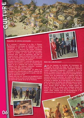 CULTURE

Vival 82:Vival 28/01/2013 17:30 Page 6

Culture

Exposition de crèches provençales ...........................

L

e vendredi 7 décembre, a eu lieu, à l’Espace
Miremont, le vernissage de l’exposition «  crèches
provençales  », que l’on a pu admirer jusqu’au 30
décembre, et y découvrir les univers miniatures
d’artisans amateurs présentant les petits personnages,
peints ou habillés qui font partie du patrimoine
provençal. Ainsi, parmi les exposants, des Plan de
Cuquois connus : Gilbert et Anthony MACCIOCU, père
et fils, qui créent des maisons, des granges, des puits,
des moulins, des fontaines, des santons…
Monsieur Guy ANTONIOTTI, autre plan de cuquois, qui
participe à de nombreux concours de crèches dans la
région et qui a présenté des œuvres surprenantes
réalisées avec des matériaux inattendus : punaises,
pinces à linge, téléphones, casseroles…
Le Diacre Nicolas CALTAGIRONE, qui officie à la
Paroisse de la Bourdonnière à Allauch, présente des
crèches et tableaux représentant la nativité, mais son
style se rapproche du naïf.
Passion pour les uns, moment de recueillement pour
les autres, devant ce petit monde féérique et magique
qui rejoue des scènes de la vie en Provence.

06

Salon des collectionneurs ..................................................

A

près les capsules de bouteilles de champagne, les
missels, les boules de neige, les dés à coudre, les
bouteilles de coca-cola entre autres, l’association Miremont
Culture, intarissable d’imagination, a accueilli du 11 au 25
janvier, à l’Espace Miremont, des collectionneurs atypiques,
qui ont étonné les nombreux visiteurs par l’originalité de leurs
hobbies. Ainsi, les passionnés ont pu replonger dans leurs
souvenirs devant les peluches, les soldats de plomb, des
figurines de chanteurs et musiciens de jazz, big jim, lanternes
de fiacres et calèches. Ils ont été étonnés par les masques,
poids et mesures, les piluliers des différents pays du monde.
Ils ont été interrogateurs devant les boîtes à Khôl (fard  à
yeux), amusés devant les têtes de people (dignes  des
guignols  de  l’info), et quelque peu bucoliques devant les
vaches, les coccinelles et les photos du Plan de Cuques
ancien. VIVAL adresse tous ses encouragements à ces
collectionneurs qui ne cessent de nous faire rêver.

 