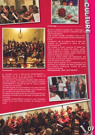 Vival 82:Vival 28/01/2013 17:31 Page 7

C

Divertimento..........................................................................

CULTURE

Cartonnage ...........................................................

’est la troisième exposition de «  cartonnage  »,
qui s’est tenue le samedi 15 décembre dans la
salle des Moisserons.
Cette activité manuelle, accessible à tous, a pris
place parmi les nombreuses activités proposées par
la MJC.
Actuellement, elle se pratique dans la salle des
résidents aux Moisserons, à raison de deux
vendredis par mois.
Elle consiste à couper, construire et habiller des
boites en carton de formes très variées : carrée,
ovale, hexagonale, en volume… qui peuvent être des
coffrets à bijoux, des corbeilles à papier, boîtes à thé,
boîtes de rangement, portes courrier…
C’est une activité ludique très intéressante, très
conviviale, qui permet de s’exprimer librement, dans le
choix des formes et des couleurs.
Chaque séance regroupe 10 à 12 personnes qui se
retrouvent pour échanger des idées et travailler dans
une ambiance chaleureuse, d’amitié, de bonne
humeur et de sérieux.
Renseignements : MJC : 04 91 68 04 91

L

’ensemble vocal et instrumental DIVERTIMENTO a
présenté, les 29 et 30 juin dernier, la création de
l’évènement musical « FESTI MUSIC 2012 ».
Un programme sur le thème du compositeur italien VIVALDI.
Avec son orchestre, ses chœurs et ses solistes, l’ensemble
DIVERTIMENTO a enchanté les plan de cuquois, pendant
ces deux jours de musique.
Une belle réussite pour cet ensemble qui ne cesse d’évoluer
dans la qualité et le professionnalisme, sous la direction de
leur nouveau chef Carlos Gomez ORELLANA.
Par ailleurs, les recettes de ces deux concerts ont permis une
participation financière pour la rénovation de l’église de Plan
de Cuques.
L’ensemble DIVERTIMENTO remercie le père Christophe
PURGU de lui avoir donné l’occasion de participer à ce
projet.

07

 