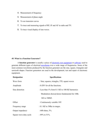 4. Measurement of frequency
5. Measurement of phase angle
6. To see transistor curves
7. To trace and measuring signals of RF, IF and AF in radio and TV.
8. To trace visual display of sine waves.
49. What is a Function Generator?
A function generator is usually a piece of electronic test equipment or software used to
generate different types of electrical waveforms over a wide range of frequencies. Some of the
most common waveforms produced by the function generator are the sine, square, triangular and
sawtooth shapes. Function generators are used in the development, test and repair of electronic
equipment.
Designation Specifications
Wave form : Sine, squares, triangles, TTL square waves
Amplitude : 0-20V for all the functions.
Sine distortion : Less than 1% from 0.1 HZ to 100 HZ harmonics
Modulation showed down fundamental for 100k
HZ to 1MHZ.
Offset : Continuously variable 10V
Frequency range : 0.1 HZ to 3Μhz in ranges.
Output impedance : 600 ohms, 5%.
Square wave duty cycle : 49% to 51%.
 