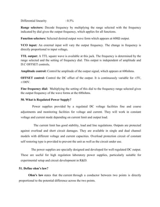 Differential linearity : 0.5%
Range selectors: Decode frequency by multiplying the range selected with the frequency
indicated by dial gives the output frequency, which applies for all functions.
Function selectors: Selected desired output wave form which appears at 600Ω output.
VCO input: An external input will vary the output frequency. The change in frequency is
directly proportional to input voltage.
TTL output: A TTL square wave is available at this jack. The frequency is determined by the
range selected and the setting of frequency dial. This output is independent of amplitude and
D.C OFFSET controls.
Amplitude control: Control he amplitude of the output signal, which appears at 600ohms.
OFFSET control: Control the DC offset of the output. It is continuously variable for ±5V,
±100V.
Fine frequency dial: Multiplying the setting of this dial to the frequency range selected gives
the output frequency of the wave forms at the 600ohms.
50. What is Regulated Power Supply?
Power supplies provided by a regulated DC voltage facilities fine and coarse
adjustments and monitoring facilities for voltage and current. They will work in constant
voltage and current mode depending on current limit and output load.
The current limit has good stability, load and line regulations. Outputs are protected
against overload and short circuit damages. They are available in single and dual channel
models with different voltage and current capacities. Overload protection circuit of constant
self restoring type is provided to prevent the unit as well as the circuit under use.
The power supplies are specially designed and developed for well regulated DC output.
These are useful for high regulation laboratory power supplies, particularly suitable for
experimental setup and circuit development in R&D.
51. Define ohm’s law?
Ohm's law states that the current through a conductor between two points is directly
proportional to the potential difference across the two points.
 