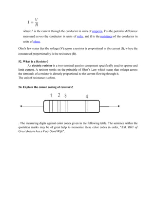 where I is the current through the conductor in units of amperes, V is the potential difference
measured across the conductor in units of volts, and R is the resistance of the conductor in
units of ohms.
Ohm's law states that the voltage (V) across a resistor is proportional to the current (I), where the
constant of proportionality is the resistance (R).
52. What is a Resistor?
An electric resistor is a two-terminal passive component specifically used to oppose and
limit current. A resistor works on the principle of Ohm’s Law which states that voltage across
the terminals of a resistor is directly proportional to the current flowing through it.
The unit of resistance is ohms.
54. Explain the colour coding of resistors?
. The measuring digits against color codes given in the following table. The sentence within the
quotation marks may be of great help to memorize these color codes in order, "B.B. ROY of
Great Britain has a Very Good Wife".
 