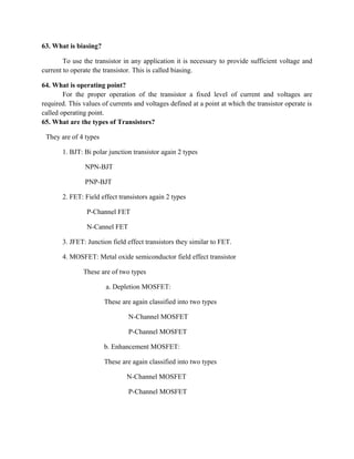 63. What is biasing?
To use the transistor in any application it is necessary to provide sufficient voltage and
current to operate the transistor. This is called biasing.
64. What is operating point?
For the proper operation of the transistor a fixed level of current and voltages are
required. This values of currents and voltages defined at a point at which the transistor operate is
called operating point.
65. What are the types of Transistors?
They are of 4 types
1. BJT: Bi polar junction transistor again 2 types
NPN-BJT
PNP-BJT
2. FET: Field effect transistors again 2 types
P-Channel FET
N-Cannel FET
3. JFET: Junction field effect transistors they similar to FET.
4. MOSFET: Metal oxide semiconductor field effect transistor
These are of two types
a. Depletion MOSFET:
These are again classified into two types
N-Channel MOSFET
P-Channel MOSFET
b. Enhancement MOSFET:
These are again classified into two types
N-Channel MOSFET
P-Channel MOSFET
 