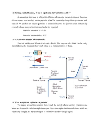 12. Define potential barrier. What is a potential barrier for Si and Ge?
A restraining force due to which the diffusion of majority carriers is stopped from one
side to another side is called barrier potential. (Or) The oppositely charged ions present on both
sides of PN junction an electric potential is established across the junction even without any
external voltage source which is termed as barrier potential.
Potential barrier of Si = 0.6V
Potential barrier of Ge = 0.2V
13. P-N Junction Diode Characteristics?
Forward and Reverse Characteristics of a Diode: The response of a diode can be easily
indicated using the characteristics which called as V-I characteristics of diode.
14. What is depletion region in PN junction?
The region around the junction from which the mobile charge carriers (electrons and
holes) are depleted is called as depletion region. Since this region has immobile ions, which are
electrically charged, the depletion region is also known as space charge region.
 