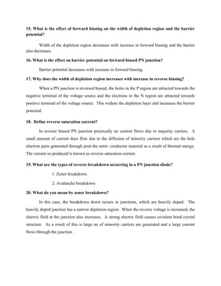 15. What is the effect of forward biasing on the width of depletion region and the barrier
potential?
Width of the depletion region decreases with increase in forward biasing and the barrier
also decreases.
16. What is the effect on barrier potential on forward biased PN junction?
Barrier potential decreases with increase in forward biasing.
17. Why does the width of depletion region increases with increase in reverse biasing?
When a PN junction is reversed biased, the holes in the P region are attracted towards the
negative terminal of the voltage source and the electrons in the N region are attracted towards
positive terminal of the voltage source. This widens the depletion layer and increases the barrier
potential.
18. Define reverse saturation current?
In reverse biased PN junction practically no current flows due to majority carriers. A
small amount of current does flow due to the diffusion of minority carriers which are the hole
electron pairs generated through pout the semi- conductor material as a result of thermal energy.
The current so produced is known as reverse saturation current.
19. What are the types of reverse breakdown occurring in a PN junction diode?
1. Zener breakdown
2. Avalanche breakdown
20. What do you mean by zener breakdown?
In this case, the breakdown down occurs in junctions, which are heavily doped. The
heavily doped junction has a narrow depletion region. When the reverse voltage is increased, the
electric field at the junction also increases. A strong electric field causes covalent bond crystal
structure. As a result of this is large no of minority carriers are generated and a large current
flows through the junction.
 