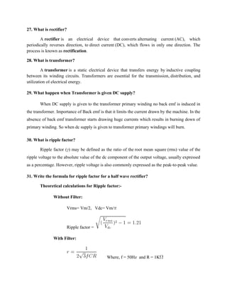27. What is rectifier?
A rectifier is an electrical device that converts alternating current (AC), which
periodically reverses direction, to direct current (DC), which flows in only one direction. The
process is known as rectification.
28. What is transformer?
A transformer is a static electrical device that transfers energy by inductive coupling
between its winding circuits. Transformers are essential for the transmission, distribution, and
utilization of electrical energy.
29. What happen when Transformer is given DC supply?
When DC supply is given to the transformer primary winding no back emf is induced in
the transformer. Importance of Back emf is that it limits the current drawn by the machine. In the
absence of back emf transformer starts drawing huge currents which results in burning down of
primary winding. So when dc supply is given to transformer primary windings will burn.
30. What is ripple factor?
Ripple factor (γ) may be defined as the ratio of the root mean square (rms) value of the
ripple voltage to the absolute value of the dc component of the output voltage, usually expressed
as a percentage. However, ripple voltage is also commonly expressed as the peak-to-peak value.
31. Write the formula for ripple factor for a half wave rectifier?
Theoretical calculations for Ripple factor:-
Without Filter:
Vrms= Vm/2, Vdc= Vm/
Ripple factor =
With Filter:
Where, f = 50Hz and R = 1K
 