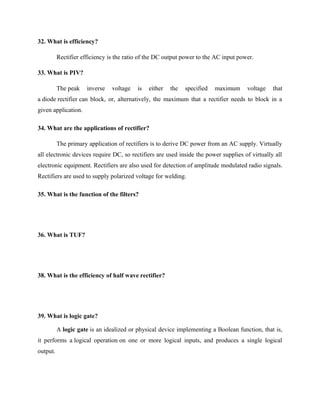 32. What is efficiency?
Rectifier efficiency is the ratio of the DC output power to the AC input power.
33. What is PIV?
The peak inverse voltage is either the specified maximum voltage that
a diode rectifier can block, or, alternatively, the maximum that a rectifier needs to block in a
given application.
34. What are the applications of rectifier?
The primary application of rectifiers is to derive DC power from an AC supply. Virtually
all electronic devices require DC, so rectifiers are used inside the power supplies of virtually all
electronic equipment. Rectifiers are also used for detection of amplitude modulated radio signals.
Rectifiers are used to supply polarized voltage for welding.
35. What is the function of the filters?
36. What is TUF?
38. What is the efficiency of half wave rectifier?
39. What is logic gate?
A logic gate is an idealized or physical device implementing a Boolean function, that is,
it performs a logical operation on one or more logical inputs, and produces a single logical
output.
 