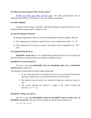 40. What are Universal gates? Why are they call so?
NAND and NOR gates called universal gates. All other gates/functions can be
implemented by NOR or NAND gates. So they are called universal gates.
41. Define Flipflop?
The basic unit for storage is flip flop. A flip-flop maintains its output state either at 1 or 0
until directed by an input signal to change its state.
42. State De Morgan's theorem?
De Morgan suggested two theorems that form important part of Boolean algebra. They are
1) The complement of a product is equal to the sum of the complements. (AB)' = A' + B'
2) The complement of a sum term is equal to the product of the complements. (A + B)' =
A'B'
43. Explain Kirchhoff’s law?
Kirchhoff's circuit laws are two approximate equalities that deal with the current and
potential difference (commonly known as voltage) in electrical circuits.
Kirchhoff’s Current Law (KCL):
This law is also called Kirchhoff's first law, Kirchhoff's point rule, or Kirchhoff's
junction rule (or nodal rule).
The principle of conservation of electric charge implies that:
 At any node (junction) in an electrical circuit, the sum of currents flowing into
that node is equal to the sum of currents flowing out of that node, or:
 The algebraic sum of currents in a network of conductors meeting at a point is
zero.
 The current entering any junction is equal to the current leaving that
junction. i2 +i3 = i1 + i4
Kirchhoff’s Voltage Law (KVL):
This law is also called Kirchhoff's second law, Kirchhoff's loop (or mesh) rule, and
Kirchhoff's second rule. The sum of all the voltages around the loop is equal to zero.
v1 + v2 + v3 - v4 = 0.
 