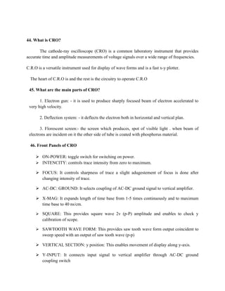 44. What is CRO?
The cathode-ray oscilloscope (CRO) is a common laboratory instrument that provides
accurate time and amplitude measurements of voltage signals over a wide range of frequencies.
C.R.O is a versatile instrument used for display of wave forms and is a fast x-y plotter.
The heart of C.R.O is and the rest is the circuitry to operate C.R.O
45. What are the main parts of CRO?
1. Electron gun: - it is used to produce sharply focused beam of electron accelerated to
very high velocity.
2. Deflection system: - it deflects the electron both in horizontal and vertical plan.
3. Florescent screen:- the screen which produces, spot of visible light . when beam of
electrons are incident on it the other side of tube is coated with phosphorus material.
46. Front Panels of CRO
 ON-POWER: toggle switch for switching on power.
 INTENCITY: controls trace intensity from zero to maximum.
 FOCUS: It controls sharpness of trace a slight adugestement of focus is done after
changing intensity of trace.
 AC-DC: GROUND: It selects coupling of AC-DC ground signal to vertical amplifier.
 X-MAG: It expands length of time base from 1-5 times continuously and to maximum
time base to 40 ns/cm.
 SQUARE: This provides square wave 2v (p-P) amplitude and enables to check y
calibration of scope.
 SAWTOOTH WAVE FORM: This provides saw tooth wave form output coincident to
sweep speed with an output of saw tooth wave (p-p)
 VERTICAL SECTION: y position: This enables movement of display along y-axis.
 Y-INPUT: It connects input signal to vertical amplifier through AC-DC ground
coupling switch
 