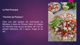 Le Plat Principal
“Ceviche de Poisson”
Cést une plat typique de nord-ouest du
Mexique a base de Poisson blanc et maigre
en tranches avec du jus de limes, de l’ ail, du
piment habanero, de l’ oignon rouge et du
sel…
 