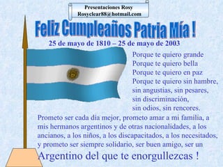 Feliz Cumpleaños Patria Mía ! Porque te quiero grande  Porque te quiero bella  Porque te quiero en paz Porque te quiero sin hambre, sin angustias, sin pesares,  sin discriminación,  sin odios, sin rencores. Prometo ser cada día mejor, prometo amar a mi familia, a mis hermanos argentinos y de otras nacionalidades, a los ancianos, a los niños, a los discapacitados, a los necesitados, y prometo ser siempre solidario, ser buen amigo, ser un  Argentino del que te enorgullezcas ! 25 de mayo de 1810 – 25 de mayo de 2003 Presentaciones Rosy [email_address] 