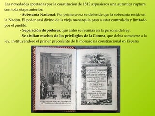Las novedades aportadas por la constitución de 1812 supusieron una auténtica ruptura
con toda etapa anterior:
            - Soberanía Nacional: Por primera vez se defiende que la soberanía reside en
la Nación. El poder casi divino de la vieja monarquía pasó a estar controlado y limitado
por el pueblo.
            - Separación de poderes, que antes se reunían en la persona del rey.
           - Se abolían muchos de los privilegios de la Corona, que debía someterse a la
ley, instituyéndose el primer precedente de la monarquía constitucional en España.
 