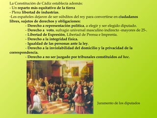 La Constitución de Cádiz establecía además:
- Un reparto más equitativo de la tierra
- Plena libertad de industrias.
-Los españoles dejaron de ser súbditos del rey para convertirse en ciudadanos
libres, sujetos de derechos y obligaciones:
          - Derecho a representación política, a elegir y ser elegido diputado.
          - Derecho a  voto, sufragio universal masculino indirecto -mayores de 25-.
          - Libertad de Expresión, Libertad de Prensa e Imprenta.
          - Derecho a la integridad física.
          - Igualdad de las personas ante la ley.
          - Derecho a la inviolabilidad del domicilio y la privacidad de la
correspondencia.
          - Derecho a no ser juzgado por tribunales constituidos ad hoc.




                                                     Juramento de los diputados
 