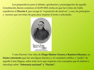 Los preparativos para el debate, aprobación y promulgación de aquella
Constitución dieron comienzo el 24-09-1810, fecha en que las Cortes de Cádiz
expidieron el Decreto I, que recoge la “exposición de motivos”, o sea, los principios
y razones que servirían de guía para inspirar el texto o articulado.




          Y este Decreto I fue obra de Diego Muñoz-Torrero y Ramírez-Moyano, un
ilustre extremeño que fue una figura decisiva y el verdadero artífice o “padre” de
aquella Carta Magna, sobre todo en lo que respecta a los conceptos que él elaboró e
introdujo sobre “Soberanía nacional” y “Nación”. 
 